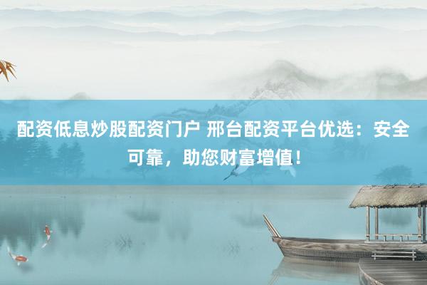 配资低息炒股配资门户 邢台配资平台优选：安全可靠，助您财富增值！