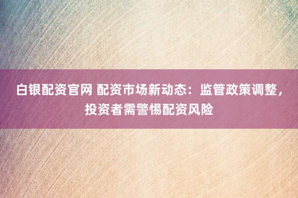 白银配资官网 配资市场新动态：监管政策调整，投资者需警惕配资风险