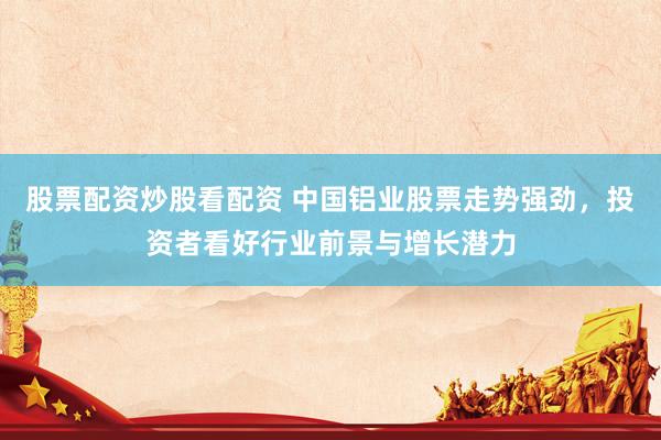 股票配资炒股看配资 中国铝业股票走势强劲，投资者看好行业前景与增长潜力