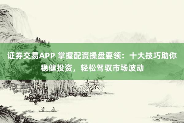 证券交易APP 掌握配资操盘要领：十大技巧助你稳健投资，轻松驾驭市场波动